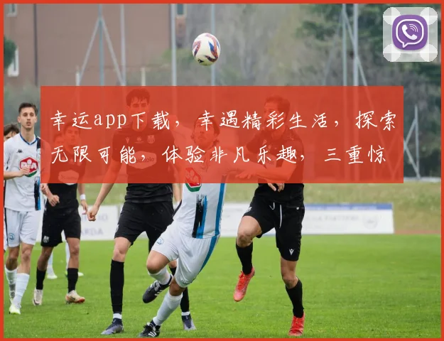 幸运app下载，幸遇精彩生活，探索无限可能，体验非凡乐趣，三重惊喜等你来