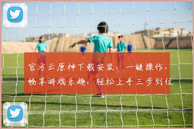 官方云原神下载安装，一键操作，畅享游戏乐趣，轻松上手三步到位，不容错过