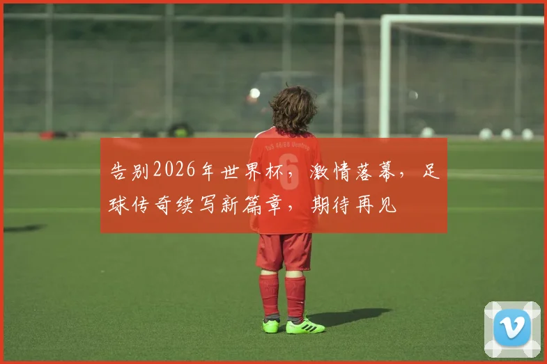 告别2026年世界杯，激情落幕，足球传奇续写新篇章，期待再见