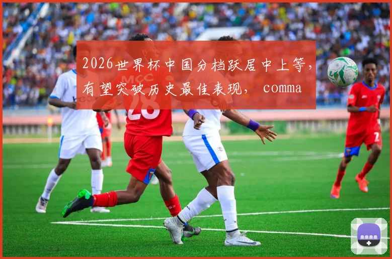 2026世界杯中国分档跃居中上等，有望突破历史最佳表现， comma