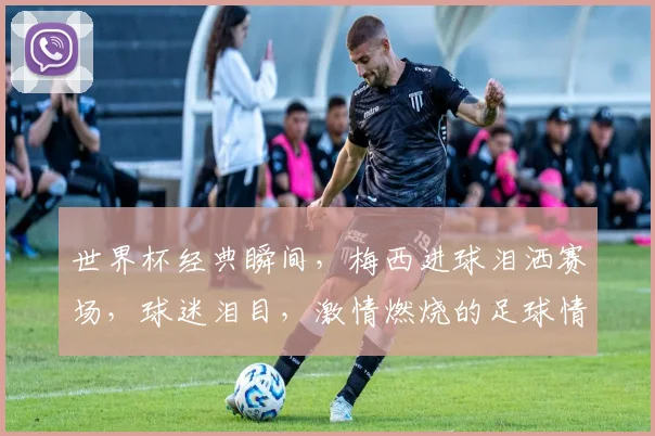 世界杯经典瞬间，梅西进球泪洒赛场，球迷泪目，激情燃烧的足球情怀，一触即发