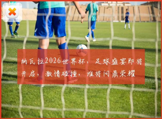 纳瓦拉2026世界杯，足球盛宴即将开启，激情碰撞，谁将问鼎荣耀