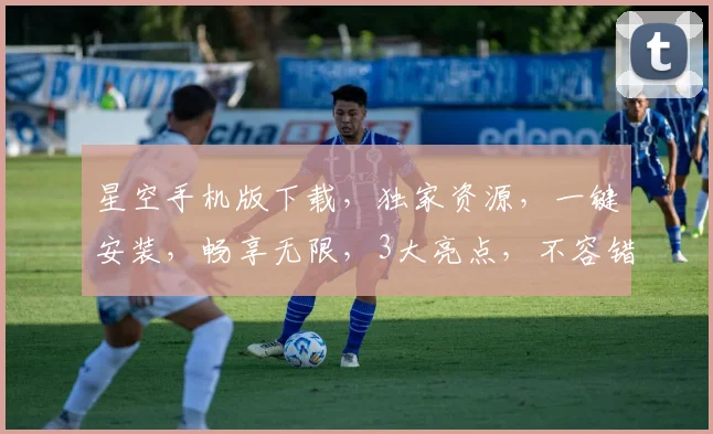 星空手机版下载，独家资源，一键安装，畅享无限，3大亮点，不容错过，立即体验